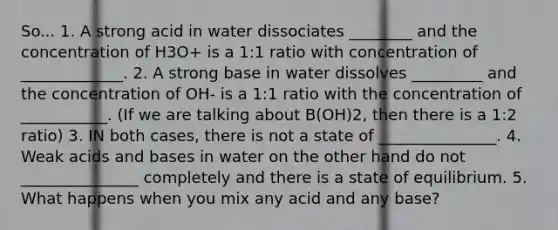 So... 1. A strong acid in water dissociates ________ and the concentration of H3O+ is a 1:1 ratio with concentration of _____________. 2. A strong base in water dissolves _________ and the concentration of OH- is a 1:1 ratio with the concentration of ___________. (If we are talking about B(OH)2, then there is a 1:2 ratio) 3. IN both cases, there is not a state of _______________. 4. Weak acids and bases in water on the other hand do not _______________ completely and there is a state of equilibrium. 5. What happens when you mix any acid and any base?