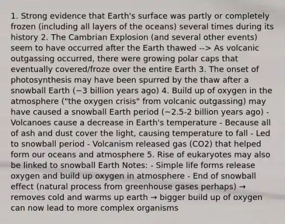 1. Strong evidence that Earth's surface was partly or completely frozen (including all layers of the oceans) several times during its history 2. The Cambrian Explosion (and several other events) seem to have occurred after the Earth thawed --> As volcanic outgassing occurred, there were growing polar caps that eventually covered/froze over the entire Earth 3. The onset of photosynthesis may have been spurred by the thaw after a snowball Earth (~3 billion years ago) 4. Build up of oxygen in the atmosphere ("the oxygen crisis" from volcanic outgassing) may have caused a snowball Earth period (~2.5-2 billion years ago) - Volcanoes cause a decrease in Earth's temperature - Because all of ash and dust cover the light, causing temperature to fall - Led to snowball period - Volcanism released gas (CO2) that helped form our oceans and atmosphere 5. Rise of eukaryotes may also be linked to snowball Earth Notes: - Simple life forms release oxygen and build up oxygen in atmosphere - End of snowball effect (natural process from greenhouse gases perhaps) → removes cold and warms up earth → bigger build up of oxygen can now lead to more complex organisms