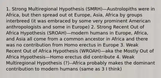 1. Strong Multiregional Hypothesis (SMRH)—Austrolopiths were in Africa, but then spread out ot Europe, Asia, Africa by groups interbreed (it was embraced by some very prominent American anthropologists and some in Europe) 2. Strong Recent Out of Africa Hypothesis (SROAH)—modern humans in Europe, Africa, and Asia all come from a common ancestor in Africa and there was no contribution from <a href='https://www.questionai.com/knowledge/kI1ONx7LAC-homo-erectus' class='anchor-knowledge'>homo erectus</a> in Europe 3. Weak Recent Out of Africa Hypothesis (WROAH)—aka the Mostly Out of Africa Hypothesis—Homo erectus did contribute 4. Weak Multiregional Hypothesis (?)--Africa probably makes the dominant contribution to modern humans (same as 3 I think)