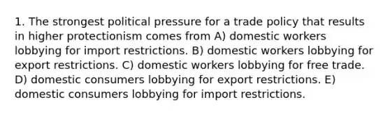 1. The strongest political pressure for a trade policy that results in higher protectionism comes from A) domestic workers lobbying for import restrictions. B) domestic workers lobbying for export restrictions. C) domestic workers lobbying for free trade. D) domestic consumers lobbying for export restrictions. E) domestic consumers lobbying for import restrictions.