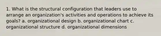 1. What is the structural configuration that leaders use to arrange an organization's activities and operations to achieve its goals? a. organizational design b. organizational chart c. organizational structure d. organizational dimensions