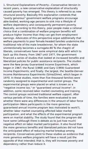 1. Structural Explanations of Poverty—Conservative Version In recent years, a new conservative explanation of structurally caused poverty has emerged. This theory is referred to as new structural poverty. Basically this explanation contends that "overly generous" government welfare programs encourage able-bodied, working-age persons to sink into a lifestyle of welfare dependency and consequently permanent poverty. Basically, according to this theory, poor people make a rational choice that a combination of welfare program benefits will produce higher income than they can get from employment earnings. Advocates of this perspective argue additionally that welfare payments to poor female-headed families undermine the traditional role of the male breadwinner, for whom the state unintentionally becomes a surrogate.80 To the chagrin of liberals, conservatives have some empirical data with which to back up this theory. From 1967 until 1977, the government financed a series of studies that looked at increased benefits and liberalized policies for public assistance recipients. The studies were the New Jersey Guaranteed Income Experiment, which began in 1967; the Rural (1968) and Gary (1969) Guaranteed Income Experiments; and finally, the largest, the Seattle-Denver Income Maintenance Experiments (Sime/Dime), which began in 1970. In these studies, more than five thousand families were randomly assigned to experimental and control groups. The experimental groups were placed on what is known as a "negative income tax," or "guaranteed annual income"; in addition, some received labor market counseling and training. The control groups received traditional welfare support. After various periods of time, the families were evaluated to see whether there were any differences in the amount of labor force participation (Were participants in the more generous guaranteed annual income program less motivated to work?), whether labor market counseling affected labor market participation, and what the effects of the experimental program were on marital stability. The study found that the program did have some (although there is debate as to just how much) negative effect on labor market participation. It also found that the more generous benefits and liberalized policies did not have the anticipated effect of reducing marital breakup among recipients. Conservatives point to these studies as evidence that more generous welfare programs will have a result just the opposite of that intended; that is, they will increase poverty and dependency rather than reduce it.