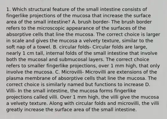 1. Which structural feature of the small intestine consists of fingerlike projections of the mucosa that increase the surface area of the small intestine? A. brush border- The brush border refers to the microscopic appearance of the surfaces of the absorptive cells that line the mucosa. The correct choice is larger in scale and gives the mucosa a velvety texture, similar to the soft nap of a towel. B. circular folds- Circular folds are large, nearly 1 cm tall, internal folds of the small intestine that involve both the mucosal and submucosal layers. The correct choice refers to smaller fingerlike projections, over 1 mm high, that only involve the mucosa. C. Microvilli- Microvilli are extensions of the plasma membrane of absorptive cells that line the mucosa. The correct choice is similarly named but functions to increase D. Villi- In the small intestine, the mucosa forms fingerlike projections called villi. Over 1 mm high, the villi give the mucosa a velvety texture. Along with circular folds and microvilli, the villi greatly increase the surface area of the small intestine.