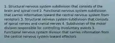 1. Structural nervous system subdivision that consists of the brain and spinal cord 2. Functional nervous system subdivision that carries information toward the central nervous system from receptors 3. Structural nervous system subdivision that consists of spinal nerves and cranial nerves 4. Subdivision of the motor division responsible for controlling involuntary events 5. Functional nervous system division that carries information from the central nervous system toward effectors