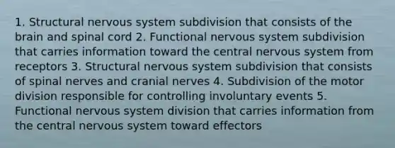 1. Structural nervous system subdivision that consists of the brain and spinal cord 2. Functional nervous system subdivision that carries information toward the central nervous system from receptors 3. Structural nervous system subdivision that consists of spinal nerves and cranial nerves 4. Subdivision of the motor division responsible for controlling involuntary events 5. Functional nervous system division that carries information from the central nervous system toward effectors