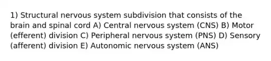 1) Structural nervous system subdivision that consists of the brain and spinal cord A) Central nervous system (CNS) B) Motor (efferent) division C) Peripheral nervous system (PNS) D) Sensory (afferent) division E) Autonomic nervous system (ANS)