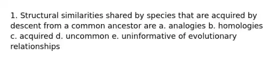 1. Structural similarities shared by species that are acquired by descent from a common ancestor are a. analogies b. homologies c. acquired d. uncommon e. uninformative of evolutionary relationships