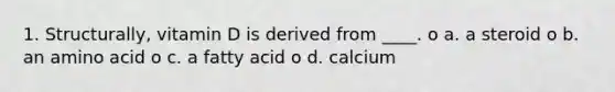 1. Structurally, vitamin D is derived from ____. o a. a steroid o b. an amino acid o c. a fatty acid o d. calcium