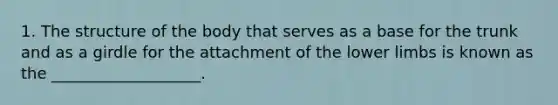 1. The structure of the body that serves as a base for the trunk and as a girdle for the attachment of the lower limbs is known as the ___________________.