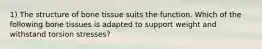 1) The structure of bone tissue suits the function. Which of the following bone tissues is adapted to support weight and withstand torsion stresses?