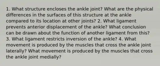 1. What structure encloses the ankle joint? What are the physical differences in the surfaces of this structure at the ankle compared to its location at other joints? 2. What ligament prevents anterior displacement of the ankle? What conclusion can be drawn about the function of another ligament from this? 3. What ligament restricts inversion of the ankle? 4. What movement is produced by the muscles that cross the ankle joint laterally? What movement is produced by the muscles that cross the ankle joint medially?