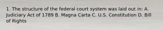 1. The structure of the federal court system was laid out in: A. Judiciary Act of 1789 B. Magna Carta C. U.S. Constitution D. Bill of Rights