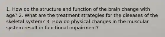 1. How do the structure and function of the brain change with age? 2. What are the treatment strategies for the diseases of the skeletal system? 3. How do physical changes in the muscular system result in functional impairment?