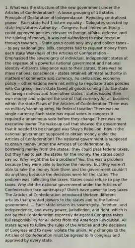 1. What was the structure of the new government under the Articles of Confederation? - A loose grouping of 13 states - Principle of Declaration of Independance - Rejecting centralized power - Each state had 1 vote= equality - Delegates selected by state legislatures Authority: - Congress had limited authority --could approved policies relevant to foreign affairs, defense, and the coining of money, it was not authorized to raise revenue through taxation. - State gov.s could only levy and collect taxes -- to pay national gov. bills, congress had to request money from each state Weakness of the Articles of Confederation - Emphasized the sovereignty of individual, independent states at the expense of a powerful national government and national identity -Citizen's allegiance was to their states; there was no mass national conscience - states retained ultimate authority in matters of commerce and currency, no centralized economy policy -- other nations were not willing to negotiate trade policies with Congress - each state taxed all goods coming into the state for foreign nations and from other states - states issued their own money and required the use of that currency for all business within the state Flaws of the Articles of Confederation There was no military/standing army. No federal taxation There was no single currency Each state has equal votes in congress It required a unanimous vote before they change There was no executive leader The wake-up call that showed the government that it needed to be changed was Shay's Rebellion. How is the national government supposed to obtain money under the Articles of Confederation? The national government is supposed to obtain money under the Articles of Confederation by borrowing money from the states. They could pass federal taxes, but they had to ask the states for the money. The states could say no. Why might this be a problem? Yes, this was a problem because they were able to borrow the money, but they weren't able to take the money from them and the government couldn't do anything because the decisions were for the states. The problem was collecting the taxes. States could refuse to pay the taxes. Why did the national government under the Articles of Confederation face bankruptcy? Didn't have power to levy taxes The Articles of Confederation introduced thirteen different articles that granted powers to the states and to the federal government. ... Each state retains its sovereignty, freedom, and independence, and every power, jurisdiction, and right, which is not by this Confederation expressly delegated.Congress takes full responsibility for all debts from the American Revolution. All states agree to follow the rules of the Articles and the decisions of Congress and to never violate the union. Any changes to the Articles of Confederation must be agreed to in congress and approved by every state.