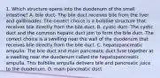 1. Which structure opens into the duodenum of the small intestine? A. bile duct- The bile duct receives bile from the liver and gallbladder. The correct choice is a bulblike structure that receives bile directly from the bile duct. B. cystic duct- The cystic duct and the common hepatic duct join to form the bile duct. The correct choice is a swelling near the wall of the duodenum that receives bile directly from the bile duct. C. hepatopancreatic ampulla- The bile duct and main pancreatic duct fuse together at a swelling near the duodenum called the hepatopancreatic ampulla. This bulblike ampulla delivers bile and pancreatic juice to the duodenum. D. main pancreatic duct