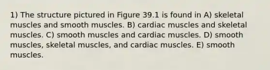 1) The structure pictured in Figure 39.1 is found in A) skeletal muscles and smooth muscles. B) cardiac muscles and skeletal muscles. C) smooth muscles and cardiac muscles. D) smooth muscles, skeletal muscles, and cardiac muscles. E) smooth muscles.