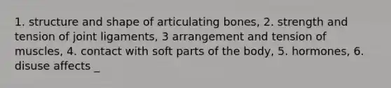 1. structure and shape of articulating bones, 2. strength and tension of joint ligaments, 3 arrangement and tension of muscles, 4. contact with soft parts of the body, 5. hormones, 6. disuse affects _