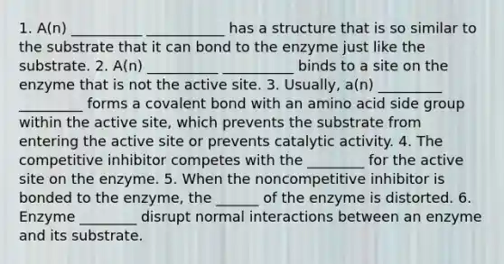 1. A(n) __________ ___________ has a structure that is so similar to the substrate that it can bond to the enzyme just like the substrate. 2. A(n) __________ __________ binds to a site on the enzyme that is not the active site. 3. Usually, a(n) _________ _________ forms a covalent bond with an amino acid side group within the active site, which prevents the substrate from entering the active site or prevents catalytic activity. 4. The competitive inhibitor competes with the ________ for the active site on the enzyme. 5. When the noncompetitive inhibitor is bonded to the enzyme, the ______ of the enzyme is distorted. 6. Enzyme ________ disrupt normal interactions between an enzyme and its substrate.