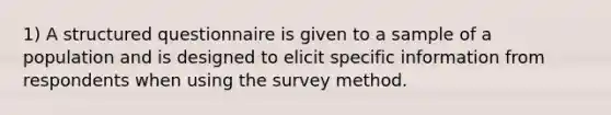 1) A structured questionnaire is given to a sample of a population and is designed to elicit specific information from respondents when using the survey method.