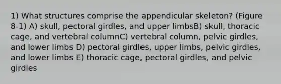 1) What structures comprise the appendicular skeleton? (Figure 8-1) A) skull, pectoral girdles, and upper limbsB) skull, thoracic cage, and vertebral columnC) vertebral column, pelvic girdles, and lower limbs D) pectoral girdles, upper limbs, pelvic girdles, and lower limbs E) thoracic cage, pectoral girdles, and pelvic girdles