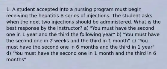 1. A student accepted into a nursing program must begin receiving the hepatitis B series of injections. The student asks when the next two injections should be administered. What is the best response by the instructor? a) "You must have the second one in 1 year and the third the following year" b) "You must have the second one in 2 weeks and the third in 1 month" c) "You must have the second one in 6 months and the third in 1 year" d) "You must have the second one in 1 month and the third in 6 months"