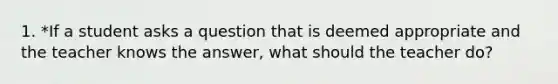 1. *If a student asks a question that is deemed appropriate and the teacher knows the answer, what should the teacher do?