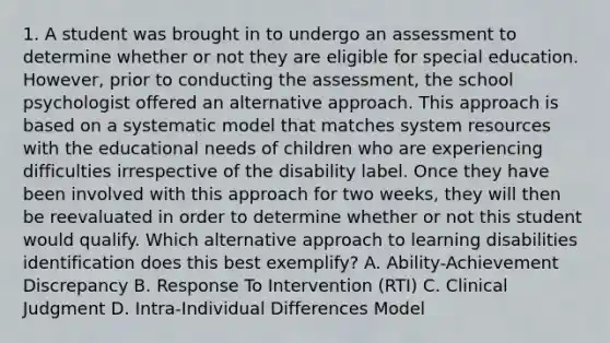 1. A student was brought in to undergo an assessment to determine whether or not they are eligible for special education. However, prior to conducting the assessment, the school psychologist offered an alternative approach. This approach is based on a systematic model that matches system resources with the educational needs of children who are experiencing difficulties irrespective of the disability label. Once they have been involved with this approach for two weeks, they will then be reevaluated in order to determine whether or not this student would qualify. Which alternative approach to learning disabilities identification does this best exemplify? A. Ability-Achievement Discrepancy B. Response To Intervention (RTI) C. Clinical Judgment D. Intra-Individual Differences Model