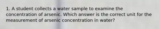 1. A student collects a water sample to examine the concentration of arsenic. Which answer is the correct unit for the measurement of arsenic concentration in water?