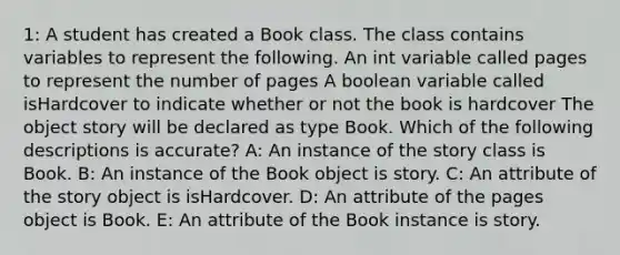 1: A student has created a Book class. The class contains variables to represent the following. An int variable called pages to represent the number of pages A boolean variable called isHardcover to indicate whether or not the book is hardcover The object story will be declared as type Book. Which of the following descriptions is accurate? A: An instance of the story class is Book. B: An instance of the Book object is story. C: An attribute of the story object is isHardcover. D: An attribute of the pages object is Book. E: An attribute of the Book instance is story.