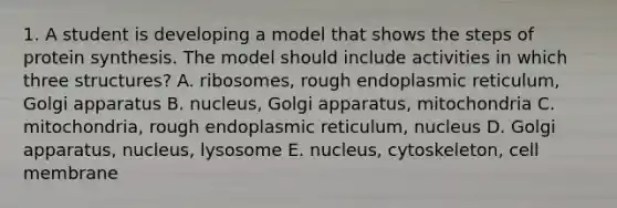 1. A student is developing a model that shows the steps of protein synthesis. The model should include activities in which three structures? A. ribosomes, rough endoplasmic reticulum, Golgi apparatus B. nucleus, Golgi apparatus, mitochondria C. mitochondria, rough endoplasmic reticulum, nucleus D. Golgi apparatus, nucleus, lysosome E. nucleus, cytoskeleton, cell membrane