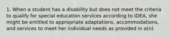 1. When a student has a disability but does not meet the criteria to qualify for special education services according to IDEA, she might be entitled to appropriate adaptations, accommodations, and services to meet her individual needs as provided in a(n)