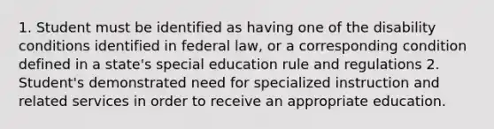 1. Student must be identified as having one of the disability conditions identified in federal law, or a corresponding condition defined in a state's special education rule and regulations 2. Student's demonstrated need for specialized instruction and related services in order to receive an appropriate education.