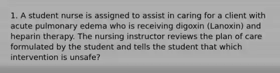 1. A student nurse is assigned to assist in caring for a client with acute pulmonary edema who is receiving digoxin (Lanoxin) and heparin therapy. The nursing instructor reviews the plan of care formulated by the student and tells the student that which intervention is unsafe?