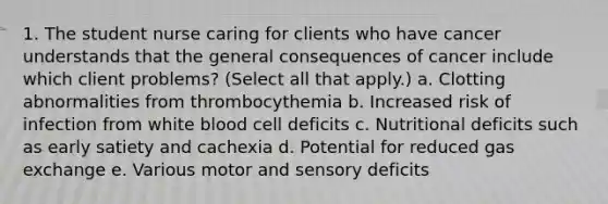 1. The student nurse caring for clients who have cancer understands that the general consequences of cancer include which client problems? (Select all that apply.) a. Clotting abnormalities from thrombocythemia b. Increased risk of infection from white blood cell deficits c. Nutritional deficits such as early satiety and cachexia d. Potential for reduced gas exchange e. Various motor and sensory deficits