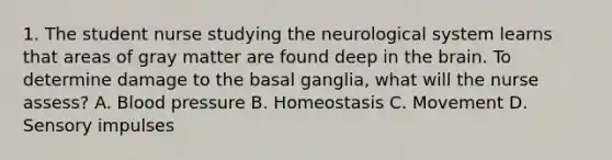 1. The student nurse studying the neurological system learns that areas of gray matter are found deep in the brain. To determine damage to the basal ganglia, what will the nurse assess? A. Blood pressure B. Homeostasis C. Movement D. Sensory impulses