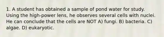 1. A student has obtained a sample of pond water for study. Using the high-power lens, he observes several cells with nuclei. He can conclude that the cells are NOT A) fungi. B) bacteria. C) algae. D) eukaryotic.