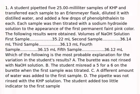 1. A student pipetted five 25.00-milliliter samples of KHP and transferred each sample to an Erlenmeyer flask, diluted it with distilled water, and added a few drops of phenolphthalein to each. Each sample was then titrated with a sodium hydroxide solution to the appearance of the first permanent faint pink color. The following results were obtained. Volumes of NaOH Solution First Sample..................35.22 mL Second Sample..............36.14 mL Third Sample.................36.13 mL Fourth Sample..............36.15 mL Fifth Sample..................36.12 mL Which of the following is the most probable explanation for the variation in the student's results? A. The burette was not rinsed with NaOH solution. B. The student misread a 5 for a 6 on the burette when the first sample was titrated. C. A different amount of water was added to the first sample. D. The pipette was not rinsed with the KHP solution. The student added too little indicator to the first sample