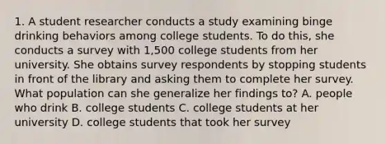 1. A student researcher conducts a study examining binge drinking behaviors among college students. To do this, she conducts a survey with 1,500 college students from her university. She obtains survey respondents by stopping students in front of the library and asking them to complete her survey. What population can she generalize her findings to? A. people who drink B. college students C. college students at her university D. college students that took her survey