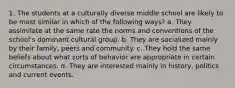 1. The students at a culturally diverse middle school are likely to be most similar in which of the following ways? a. They assimilate at the same rate the norms and conventions of the school's dominant cultural group. b. They are socialized mainly by their family, peers and community. c. They hold the same beliefs about what sorts of behavior are appropriate in certain circumstances. d. They are interested mainly in history, politics and current events.