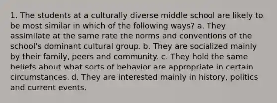 1. The students at a culturally diverse middle school are likely to be most similar in which of the following ways? a. They assimilate at the same rate the norms and conventions of the school's dominant cultural group. b. They are socialized mainly by their family, peers and community. c. They hold the same beliefs about what sorts of behavior are appropriate in certain circumstances. d. They are interested mainly in history, politics and current events.