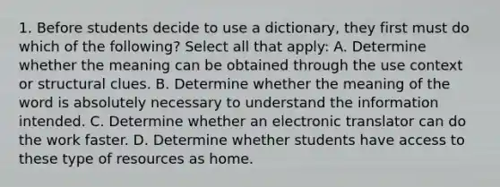 1. Before students decide to use a dictionary, they first must do which of the following? Select all that apply: A. Determine whether the meaning can be obtained through the use context or structural clues. B. Determine whether the meaning of the word is absolutely necessary to understand the information intended. C. Determine whether an electronic translator can do the work faster. D. Determine whether students have access to these type of resources as home.