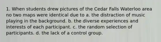 1. When students drew pictures of the Cedar Falls Waterloo area no two maps were identical due to a. the distraction of music playing in the background. b. the diverse experiences and interests of each participant. c. the random selection of participants. d. the lack of a control group.