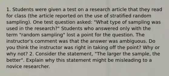 1. Students were given a test on a research article that they read for class (the article reported on the use of stratified random sampling). One test question asked: "What type of sampling was used in the research?" Students who answered only with the term "random sampling" lost a point for the question. The instructor's comment was that the answer was ambiguous. Do you think the instructor was right in taking off the point? Why or why not? 2. Consider the statement, "The larger the sample, the better". Explain why this statement might be misleading to a novice researcher.