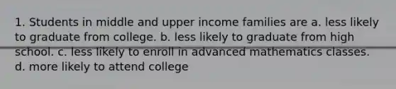 1. Students in middle and upper income families are a. less likely to graduate from college. b. less likely to graduate from high school. c. less likely to enroll in advanced mathematics classes. d. more likely to attend college