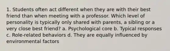 1. Students often act different when they are with their best friend than when meeting with a professor. Which level of personality is typically only shared with parents, a sibling or a very close best friend? a. Psychological core b. Typical responses c. Role-related behaviors d. They are equally influenced by environmental factors