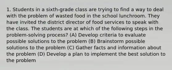 1. Students in a sixth-grade class are trying to find a way to deal with the problem of wasted food in the school lunchroom. They have invited the district director of food services to speak with the class. The students are at which of the following steps in the problem-solving process? (A) Develop criteria to evaluate possible solutions to the problem (B) Brainstorm possible solutions to the problem (C) Gather facts and information about the problem (D) Develop a plan to implement the best solution to the problem