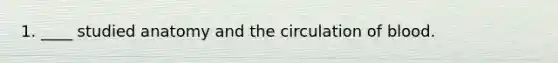 1. ____ studied anatomy and the circulation of blood.