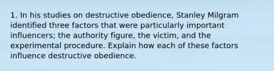 1. In his studies on destructive obedience, Stanley Milgram identified three factors that were particularly important influencers; the authority figure, the victim, and the experimental procedure. Explain how each of these factors influence destructive obedience.