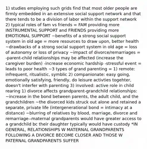 1) studies employing such grids find that most older people are firmly embedded in an extensive social support network and that there tends to be a division of labor within the support network 2) typical roles of fam vs friends = FAM providing more INSTRUMENTAL SUPPORT and FRIENDS providing more EMOTIONAL SUPPORT ~benefits of a strong social support system in old age = more resources to draw upon, better health ~drawbacks of a strong social support system in old age = loss of autonomy or loss of privacy ~impact of divorce/remarriages = -parent-child relationships may be affected (increase the caregiver burden) -increase economic hardship -stressful event = leads to poor health ~3 types of grand parenting = 1) remote: infrequent, ritualistic, symblic 2) companionate: easy going, emotionally satisfying, friendly, do leisure activties togehter, doesn't interfer with parenting 3) involved: active role in child rearing 1) divorce affects grandparent-grandchild relationships: ~increase in the bond between parents, the adult child, and the grandchildren ~the divorced kids struck out alone and retained a separate, private life (intergenerational bond = intimacy at a distance) ~blurring of relatives by blood, marriage, divorce and remarriage--maternal grandparents would have greater access to a grandchild bc their daughter typically would have custody *IN GENERAL, RELATIONSHIPS W MATERNAL GRANDPARENTS FOLLOWING A DIVORCE BECOME CLOSER AND THOSE W PATERNAL GRANDPARENTS SUFFER