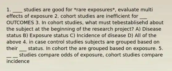 1. ____ studies are good for *rare exposures*, evaluate multi effects of exposure 2. cohort studies are inefficient for ___ OUTCOMES 3. In cohort studies, what must tebestablisehd about the subject at the beginning of the research project? A) Disease status B) Exposure status C) Incidence of disease D) All of the above 4. in case control studies subjects are grouped based on their ___ status. In cohort the are grouped based on exposure. 5. __ __ studies compare odds of exposure, cohort studies compare incidence